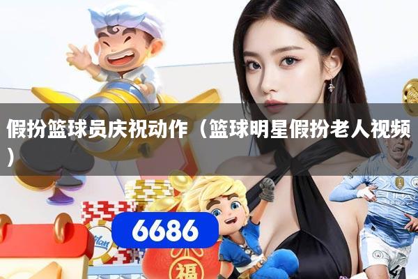 假扮篮球员庆祝动作（篮球明星假扮老人视频）