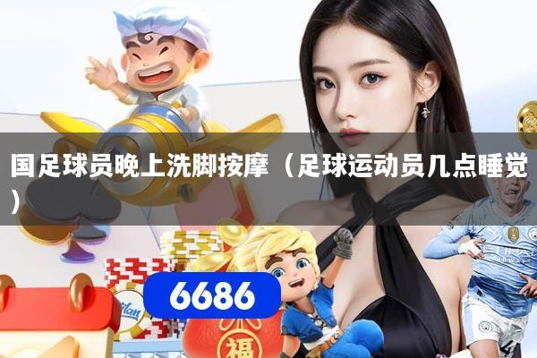 国足球员晚上洗脚按摩（足球运动员几点睡觉）