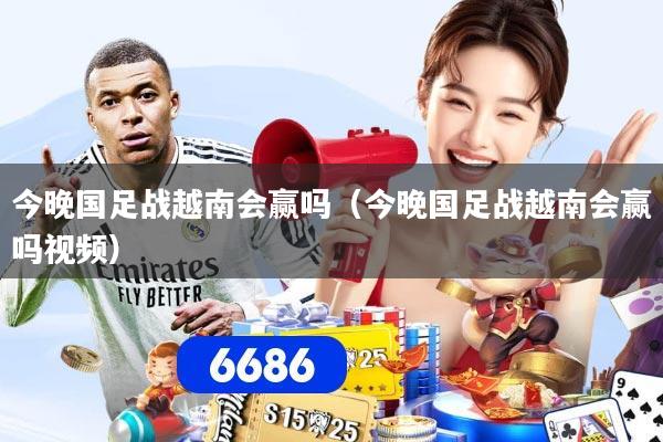 今晚国足战越南会赢吗（今晚国足战越南会赢吗视频）