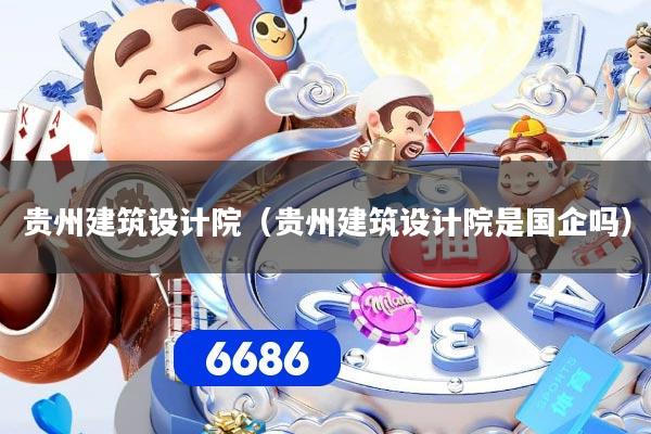 贵州建筑设计院（贵州建筑设计院是国企吗）