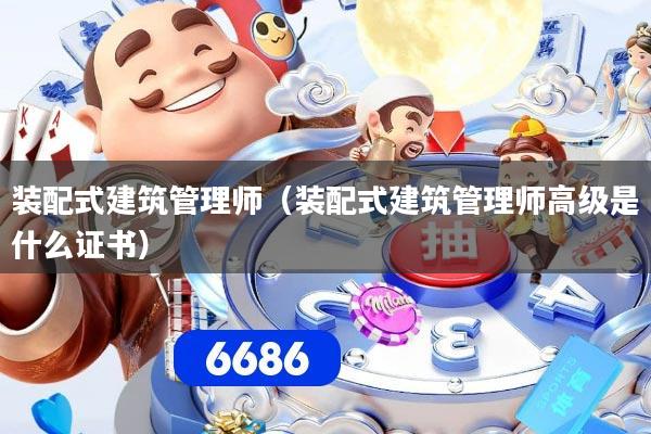 装配式建筑管理师（装配式建筑管理师高级是什么证书）