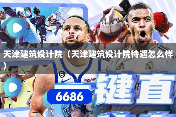 天津建筑设计院（天津建筑设计院待遇怎么样）